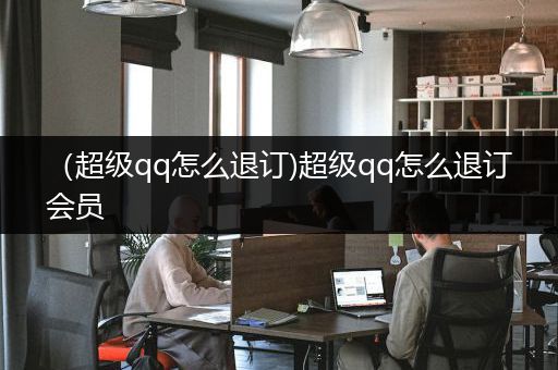 （超级qq怎么退订)超级qq怎么退订会员